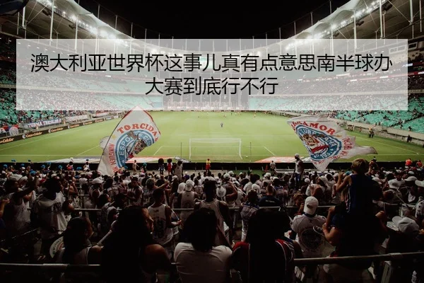 澳大利亚世界杯这事儿真有点意思南半球办大赛到底行不行